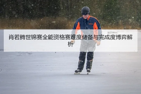 肖若腾世锦赛全能资格赛难度储备与完成度博弈解析