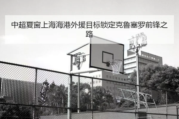 中超夏窗上海海港外援目标锁定克鲁塞罗前锋之路